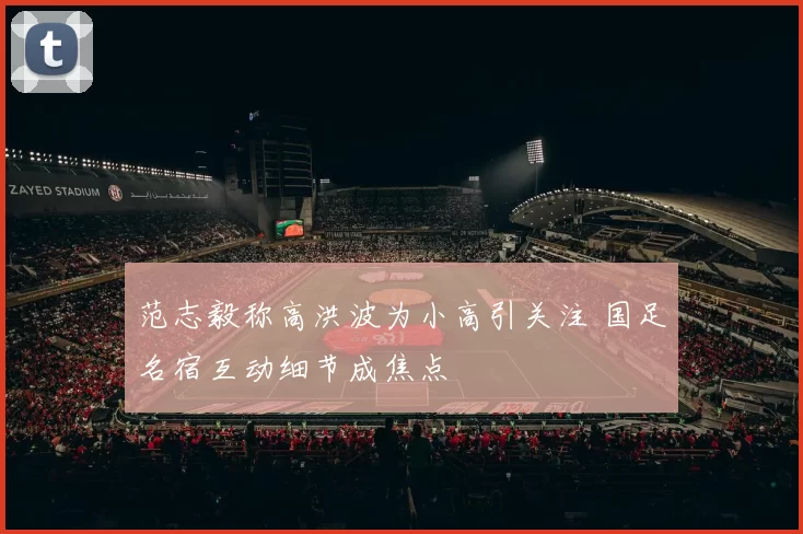 范志毅称高洪波为小高引关注 国足名宿互动细节成焦点