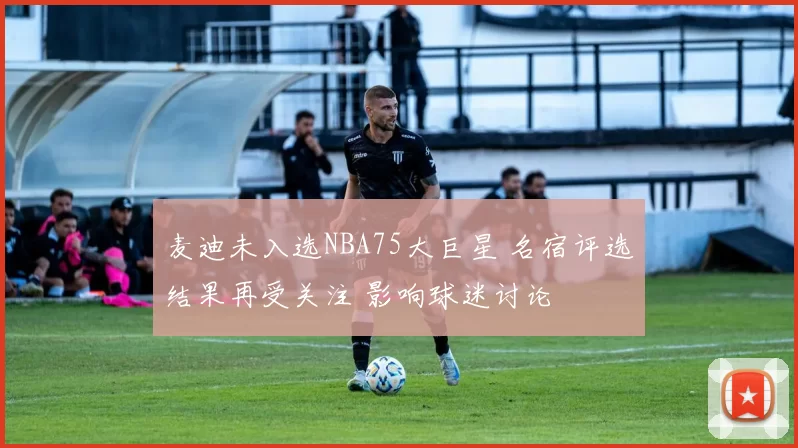 麦迪未入选NBA75大巨星 名宿评选结果再受关注 影响球迷讨论