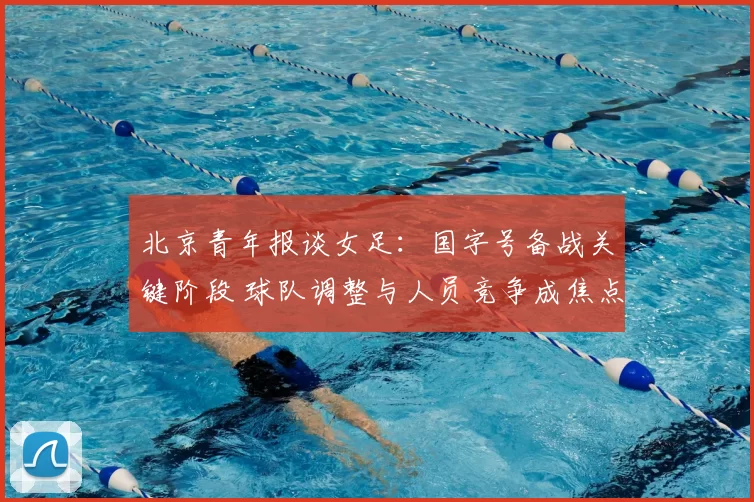 北京青年报谈女足：国字号备战关键阶段 球队调整与人员竞争成焦点