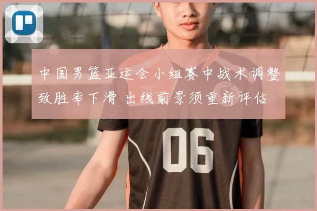 中国男篮亚运会小组赛中战术调整致胜率下滑 出线前景须重新评估