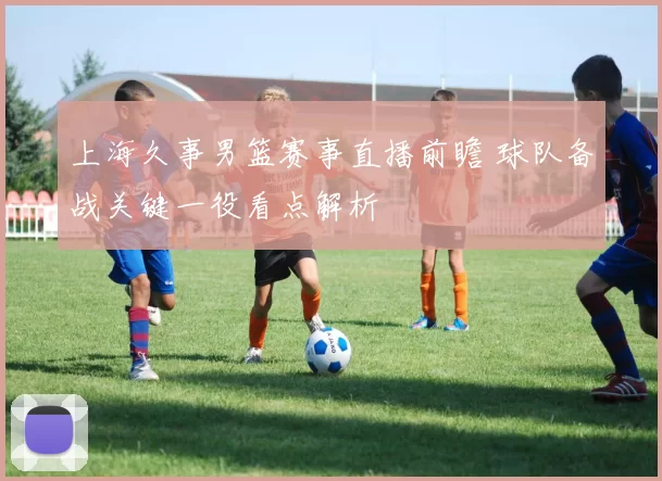 上海久事男篮赛事直播前瞻 球队备战关键一役看点解析