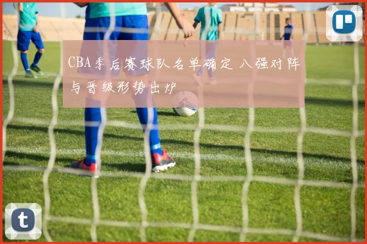 CBA季后赛球队名单确定 八强对阵与晋级形势出炉