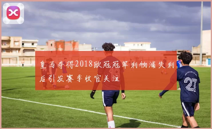皇马夺得2018欧冠冠军利物浦失利后引发赛季收官关注