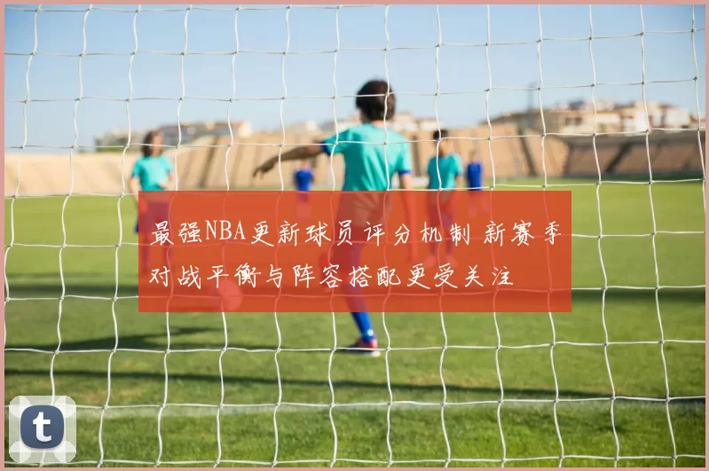 最强NBA更新球员评分机制 新赛季对战平衡与阵容搭配更受关注