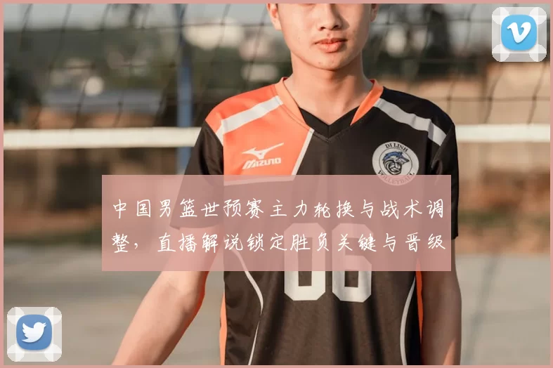中国男篮世预赛主力轮换与战术调整，直播解说锁定胜负关键与晋级看点