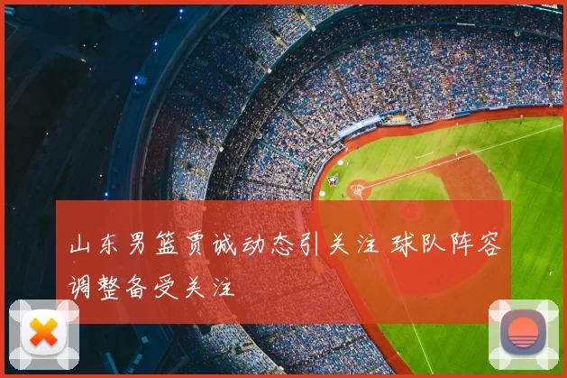 山东男篮贾诚动态引关注 球队阵容调整备受关注