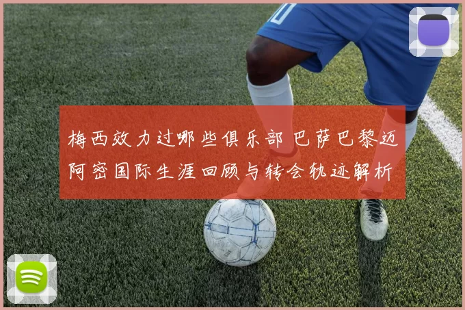梅西效力过哪些俱乐部 巴萨巴黎迈阿密国际生涯回顾与转会轨迹解析