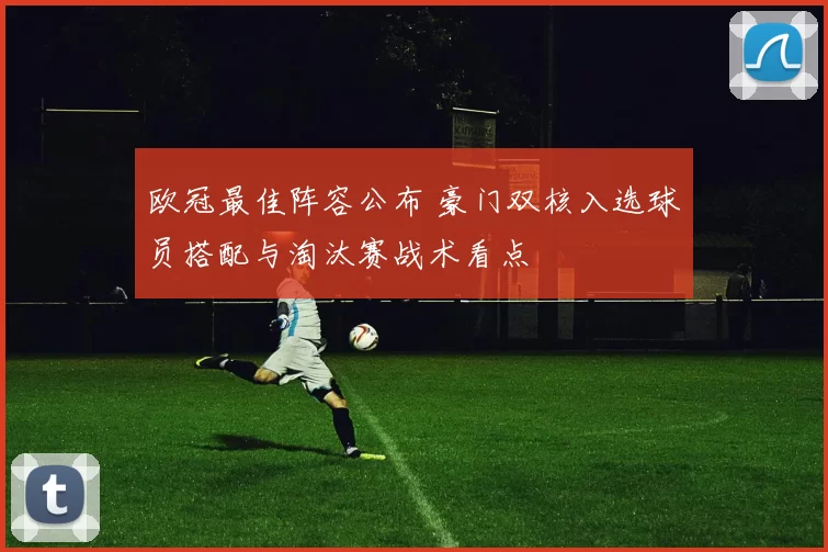 欧冠最佳阵容公布 豪门双核入选球员搭配与淘汰赛战术看点