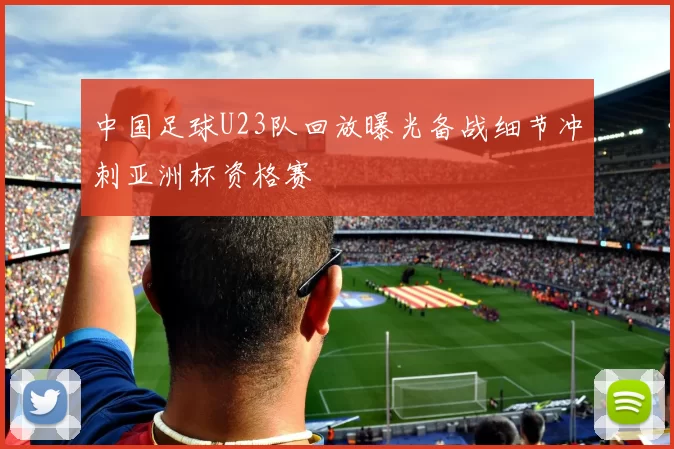 中国足球U23队回放曝光备战细节冲刺亚洲杯资格赛