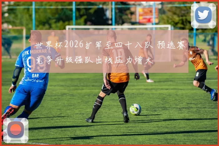 世界杯2026扩军至四十八队 预选赛竞争升级强队出线压力增大