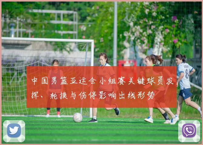中国男篮亚运会小组赛关键球员发挥、轮换与伤停影响出线形势