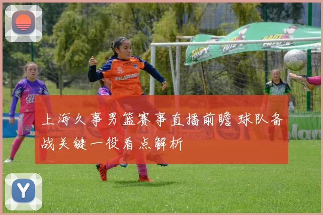 上海久事男篮赛事直播前瞻 球队备战关键一役看点解析