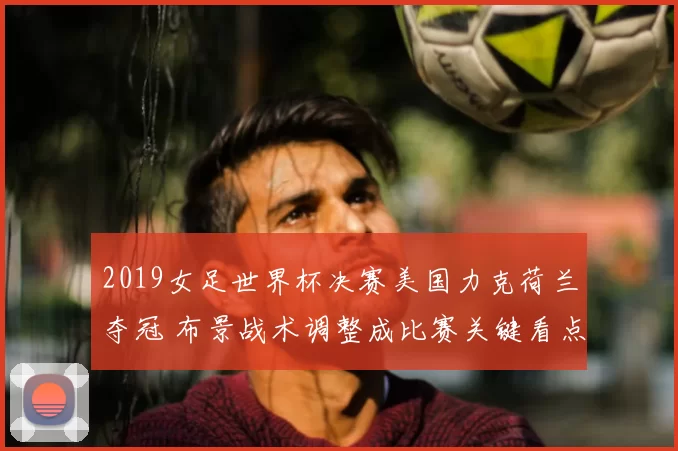 2019女足世界杯决赛美国力克荷兰夺冠 布景战术调整成比赛关键看点