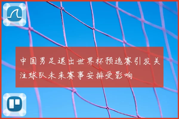 中国男足退出世界杯预选赛引发关注球队未来赛事安排受影响