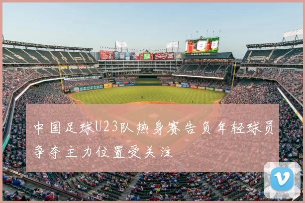 中国足球U23队热身赛告负年轻球员争夺主力位置受关注