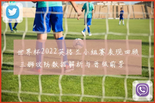 世界杯2022英格兰小组赛表现回顾 三狮攻防数据解析与晋级前景