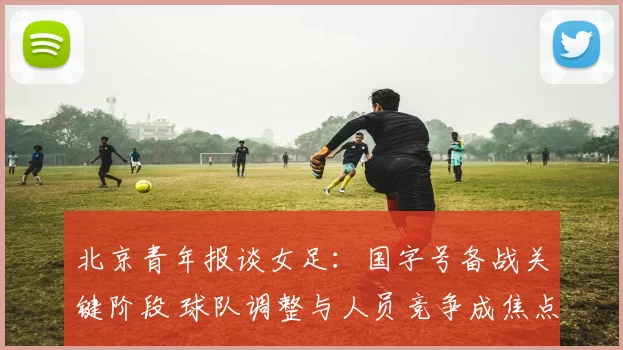北京青年报谈女足：国字号备战关键阶段 球队调整与人员竞争成焦点