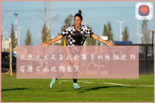 北医大女足备战新赛季训练推进 阵容磨合成近期重点