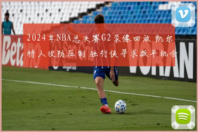 2024年NBA总决赛G2录像回放 凯尔特人攻防压制 独行侠寻求扳平机会