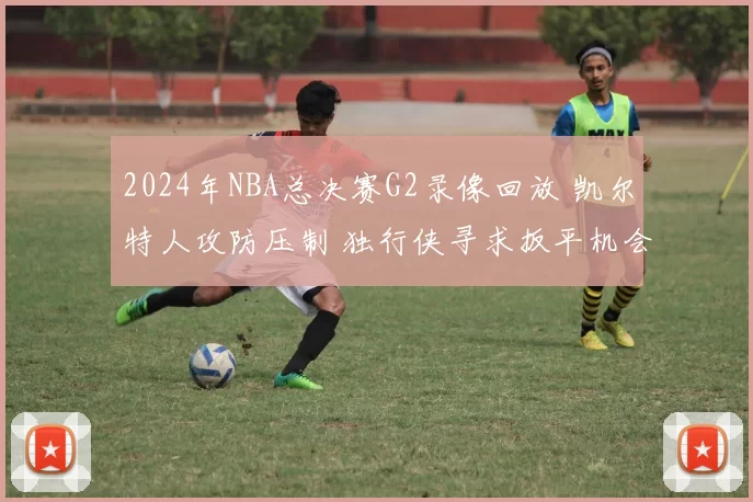 2024年NBA总决赛G2录像回放 凯尔特人攻防压制 独行侠寻求扳平机会