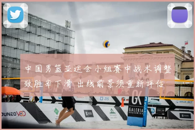 中国男篮亚运会小组赛中战术调整致胜率下滑 出线前景须重新评估