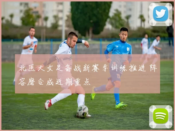 北医大女足备战新赛季训练推进 阵容磨合成近期重点