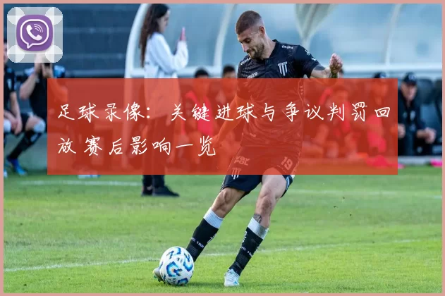 足球录像：关键进球与争议判罚回放 赛后影响一览