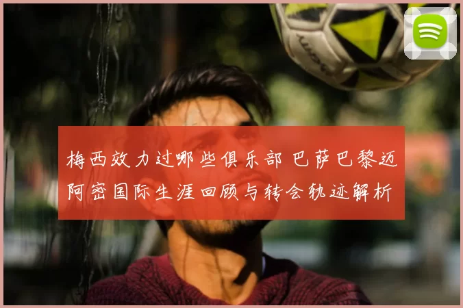 梅西效力过哪些俱乐部 巴萨巴黎迈阿密国际生涯回顾与转会轨迹解析