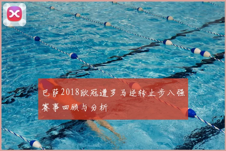 巴萨2018欧冠遭罗马逆转止步八强赛事回顾与分析
