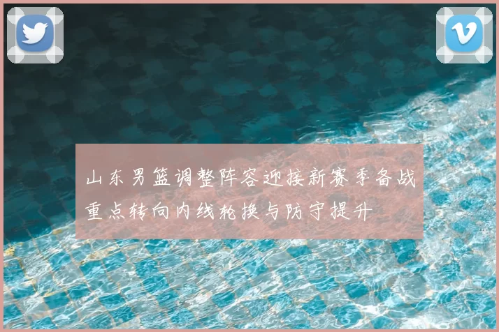山东男篮调整阵容迎接新赛季备战重点转向内线轮换与防守提升