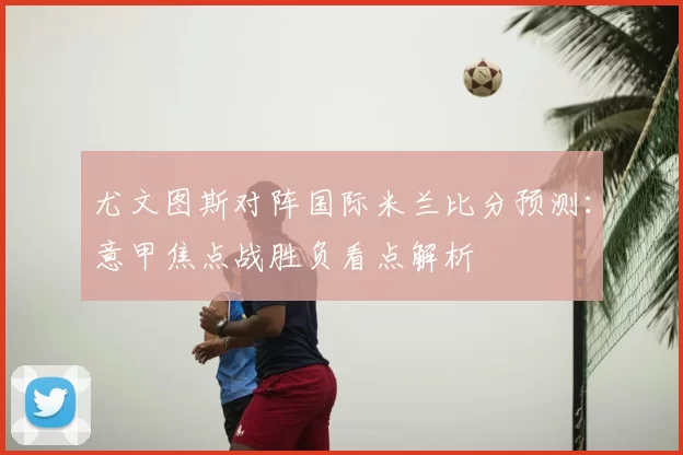 尤文图斯对阵国际米兰比分预测：意甲焦点战胜负看点解析