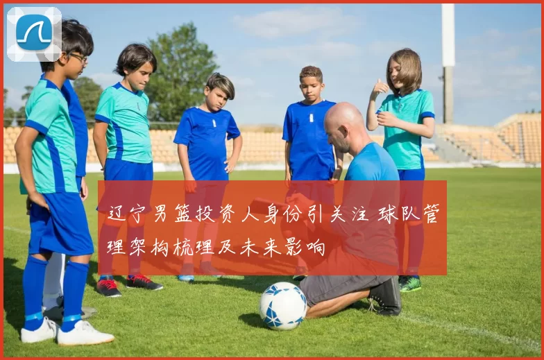 辽宁男篮投资人身份引关注 球队管理架构梳理及未来影响
