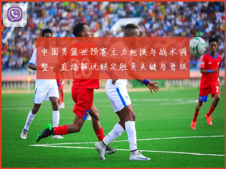 中国男篮世预赛主力轮换与战术调整，直播解说锁定胜负关键与晋级看点