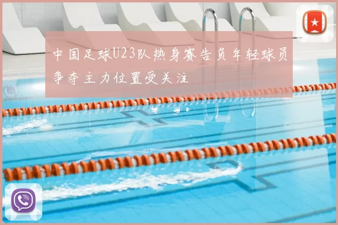 中国足球U23队热身赛告负年轻球员争夺主力位置受关注