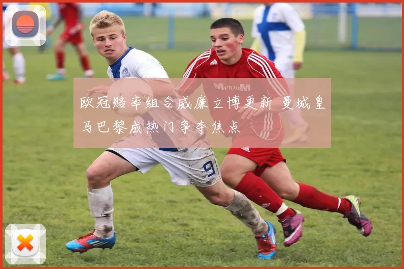 欧冠赔率组合威廉立博更新 曼城皇马巴黎成热门争夺焦点