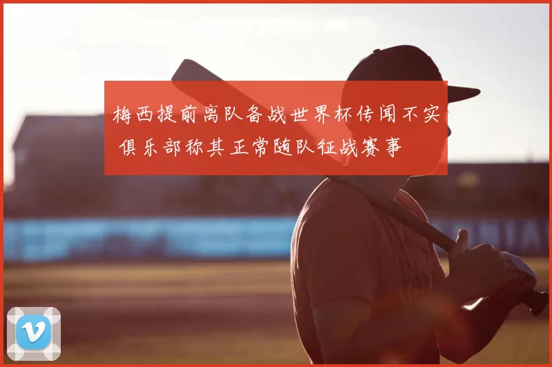 梅西提前离队备战世界杯传闻不实 俱乐部称其正常随队征战赛事