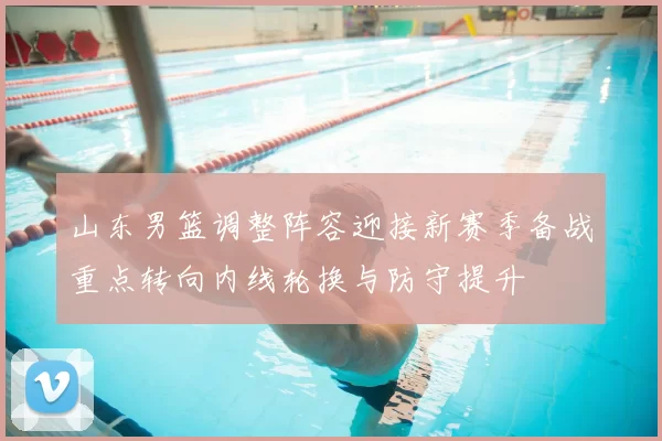 山东男篮调整阵容迎接新赛季备战重点转向内线轮换与防守提升