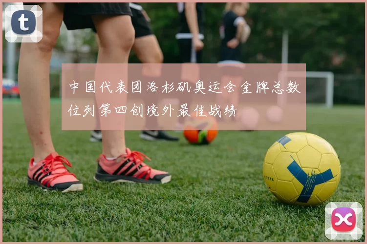 中国代表团洛杉矶奥运会金牌总数位列第四创境外最佳战绩